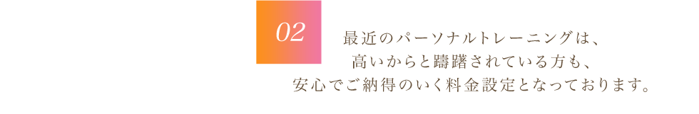 最近のパーソナルトレーニングは、 高いからと躊躇されている方も、 安心でご納得のいく料金設定となっております。