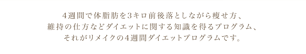 4週間で体脂肪を3キロ前後落としながら痩せ方、 維持の仕方などダイエットに関する知識を得るプログラム、 それがリメイクの4週間ダイエットプログラムです。